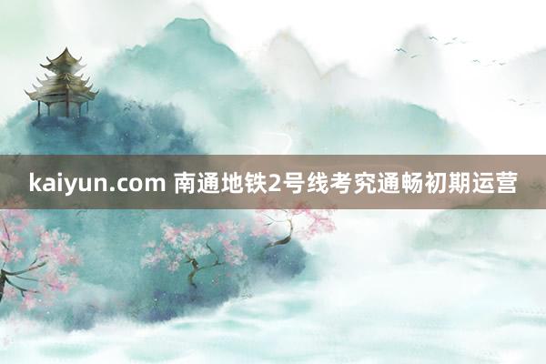 kaiyun.com 南通地铁2号线考究通畅初期运营