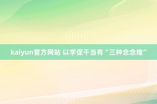 kaiyun官方网站 以学促干当有“三种念念维”