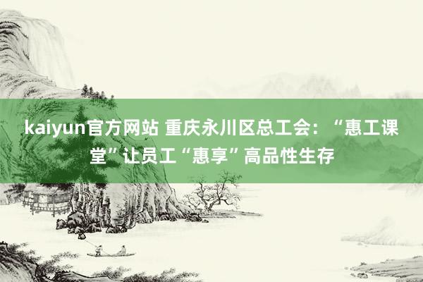 kaiyun官方网站 重庆永川区总工会：“惠工课堂”让员工“惠享”高品性生存