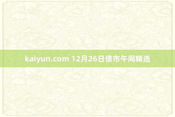 kaiyun.com 12月26日债市午间精选