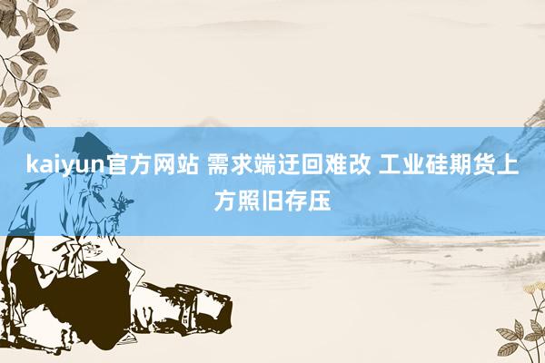 kaiyun官方网站 需求端迂回难改 工业硅期货上方照旧存压