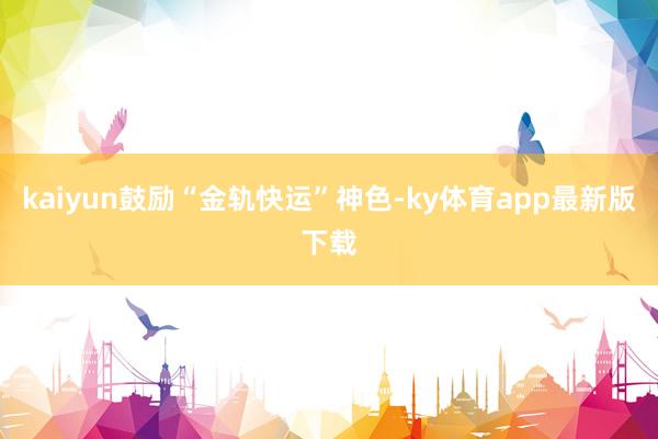 kaiyun鼓励“金轨快运”神色-ky体育app最新版下载