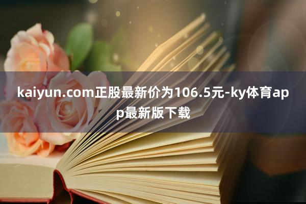kaiyun.com正股最新价为106.5元-ky体育app最新版下载