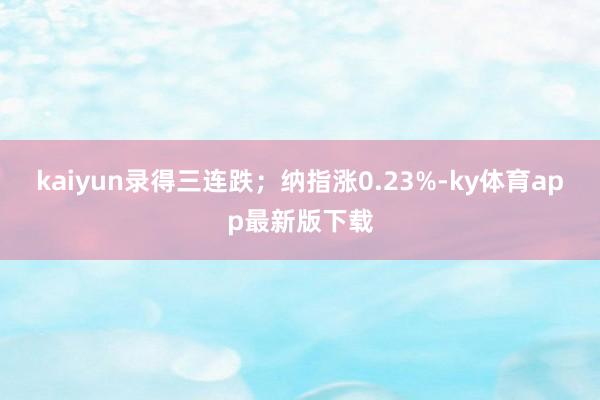 kaiyun录得三连跌；纳指涨0.23%-ky体育app最新版下载