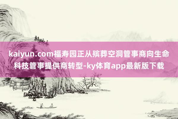 kaiyun.com福寿园正从殡葬空洞管事商向生命科技管事提供商转型-ky体育app最新版下载