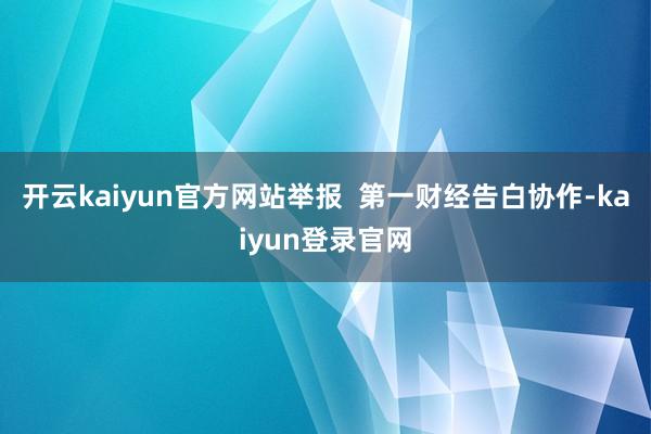 开云kaiyun官方网站举报  第一财经告白协作-kaiyun登录官网