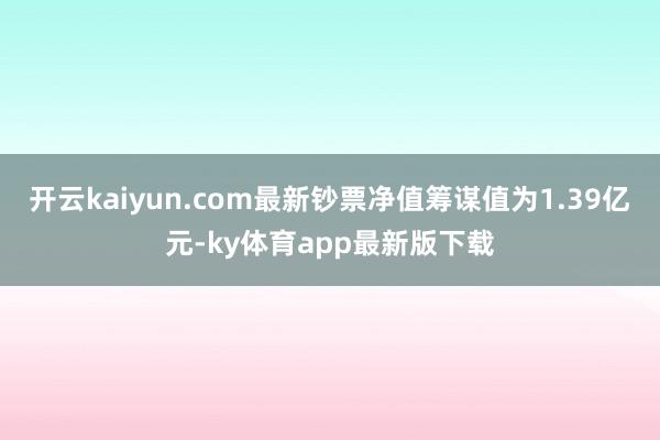 开云kaiyun.com最新钞票净值筹谋值为1.39亿元-ky体育app最新版下载