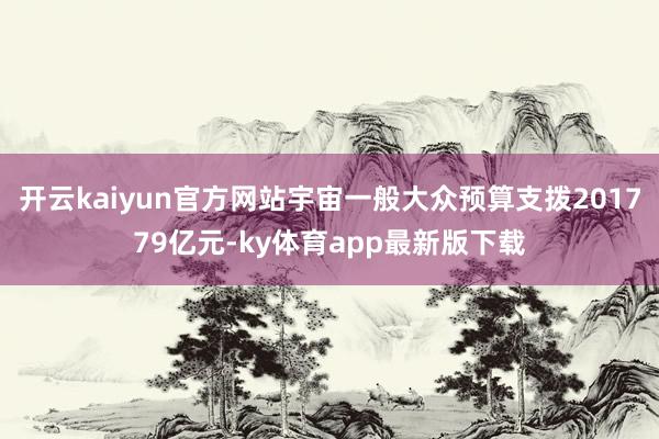 开云kaiyun官方网站宇宙一般大众预算支拨201779亿元-ky体育app最新版下载