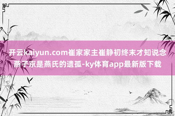 开云kaiyun.com崔家家主崔静初终末才知说念燕子京是燕氏的遗孤-ky体育app最新版下载