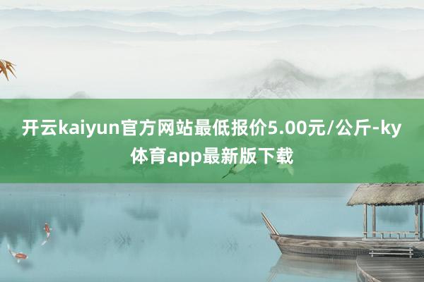 开云kaiyun官方网站最低报价5.00元/公斤-ky体育app最新版下载