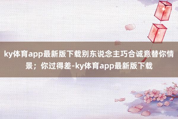 ky体育app最新版下载别东说念主巧合诚意替你情景；你过得差-ky体育app最新版下载