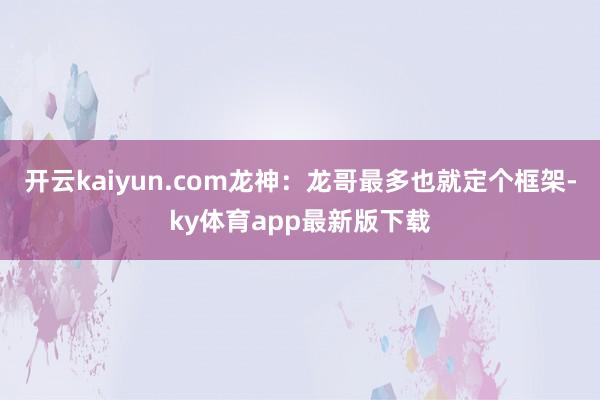 开云kaiyun.com龙神：龙哥最多也就定个框架-ky体育app最新版下载
