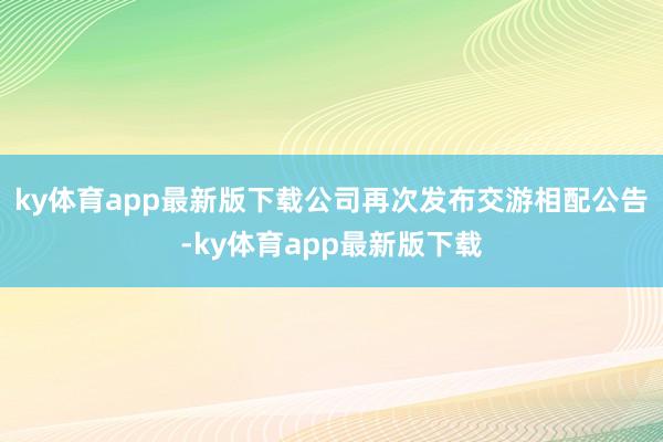 ky体育app最新版下载公司再次发布交游相配公告-ky体育app最新版下载