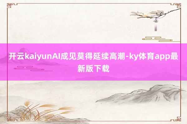 开云kaiyunAI成见莫得延续高潮-ky体育app最新版下载