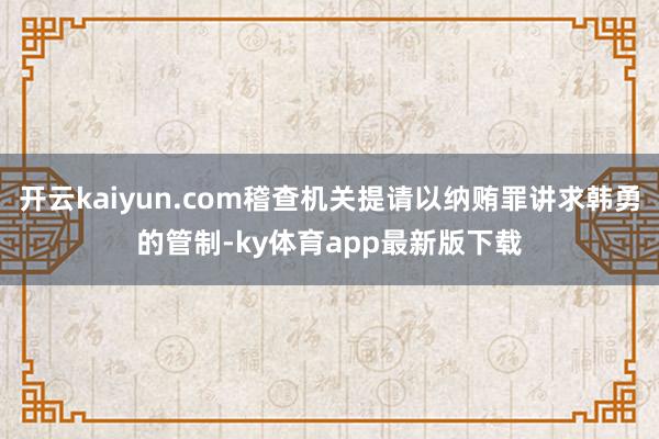 开云kaiyun.com稽查机关提请以纳贿罪讲求韩勇的管制-ky体育app最新版下载
