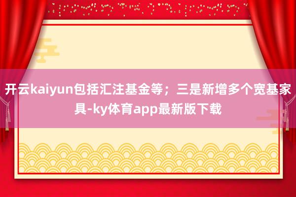 开云kaiyun包括汇注基金等；三是新增多个宽基家具-ky体育app最新版下载
