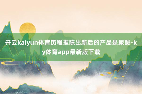 开云kaiyun体育历程推陈出新后的产品是尿酸-ky体育app最新版下载