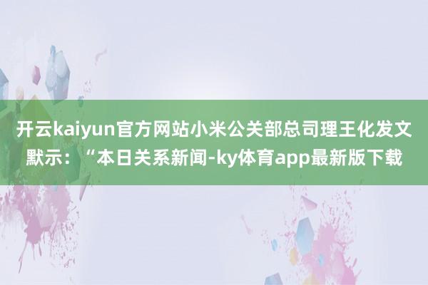 开云kaiyun官方网站小米公关部总司理王化发文默示：“本日关系新闻-ky体育app最新版下载