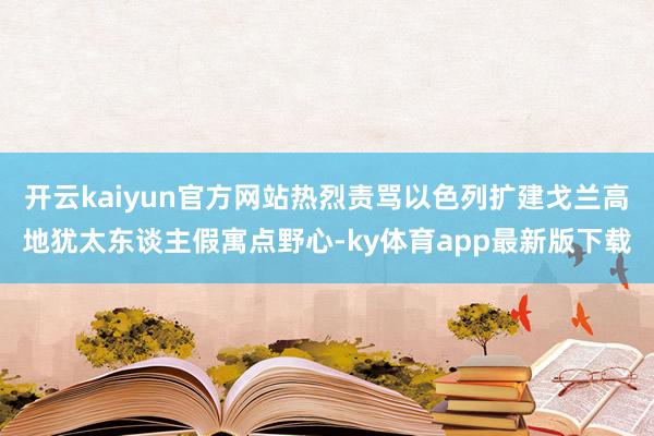 开云kaiyun官方网站热烈责骂以色列扩建戈兰高地犹太东谈主假寓点野心-ky体育app最新版下载