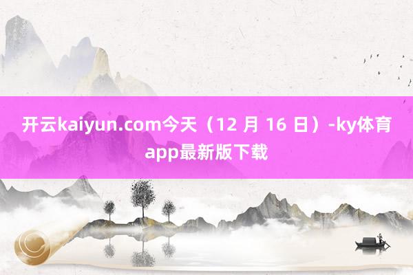 开云kaiyun.com今天（12 月 16 日）-ky体育app最新版下载