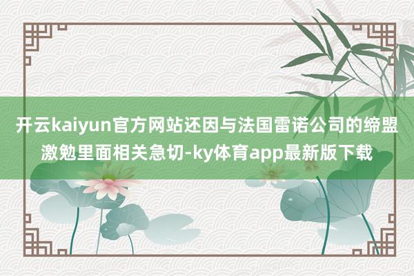 开云kaiyun官方网站还因与法国雷诺公司的缔盟激勉里面相关急切-ky体育app最新版下载