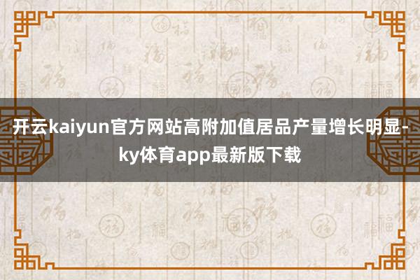 开云kaiyun官方网站高附加值居品产量增长明显-ky体育app最新版下载