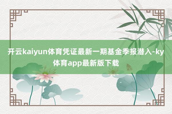 开云kaiyun体育凭证最新一期基金季报潜入-ky体育app最新版下载
