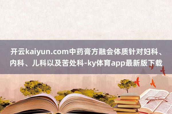 开云kaiyun.com中药膏方融会体质针对妇科、内科、儿科以及苦处科-ky体育app最新版下载