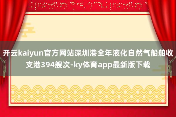 开云kaiyun官方网站深圳港全年液化自然气船舶收支港394艘次-ky体育app最新版下载