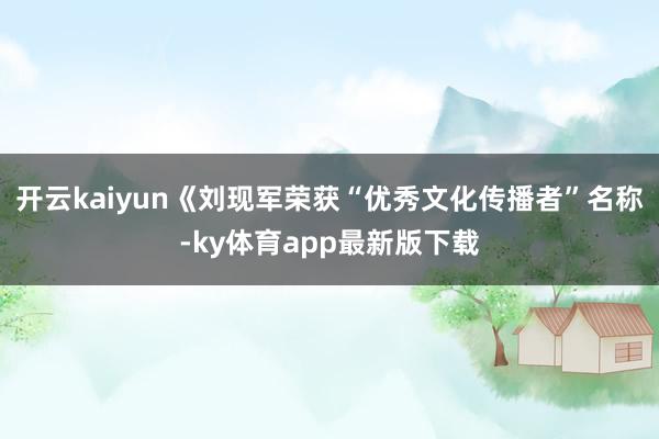 开云kaiyun《刘现军荣获“优秀文化传播者”名称-ky体育app最新版下载