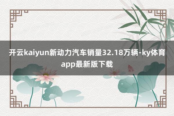 开云kaiyun新动力汽车销量32.18万辆-ky体育app最新版下载