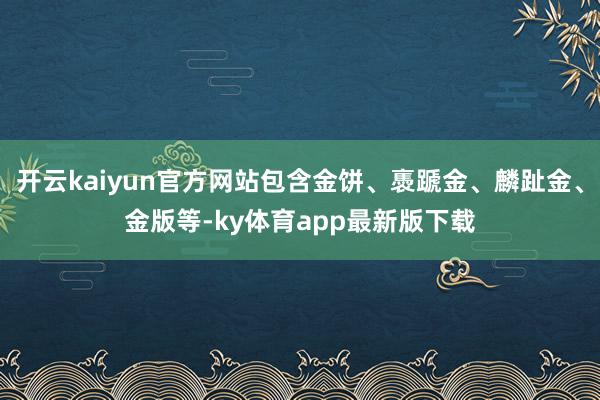 开云kaiyun官方网站包含金饼、褭蹏金、麟趾金、金版等-ky体育app最新版下载