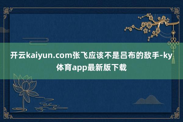 开云kaiyun.com张飞应该不是吕布的敌手-ky体育app最新版下载
