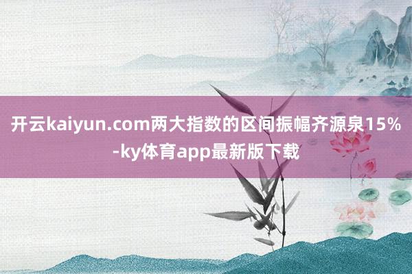 开云kaiyun.com两大指数的区间振幅齐源泉15%-ky体育app最新版下载