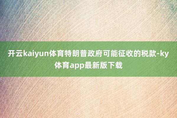 开云kaiyun体育特朗普政府可能征收的税款-ky体育app最新版下载