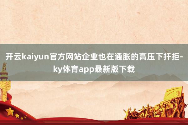 开云kaiyun官方网站企业也在通胀的高压下扞拒-ky体育app最新版下载
