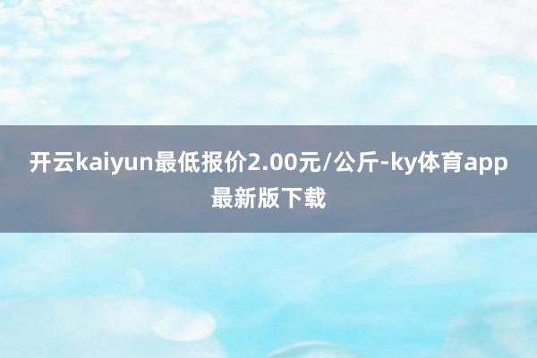 开云kaiyun最低报价2.00元/公斤-ky体育app最新版下载