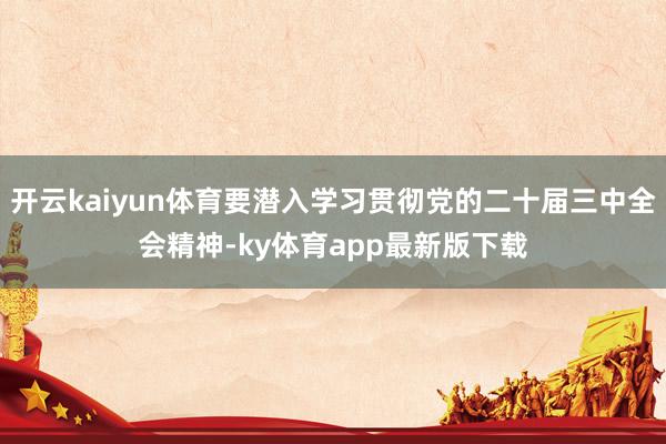 开云kaiyun体育要潜入学习贯彻党的二十届三中全会精神-ky体育app最新版下载