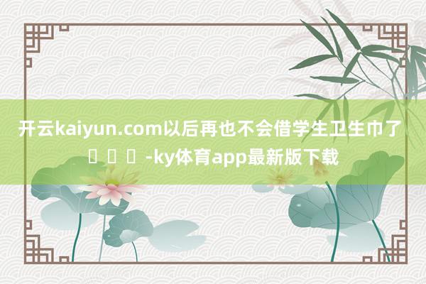 开云kaiyun.com以后再也不会借学生卫生巾了 ​​​-ky体育app最新版下载