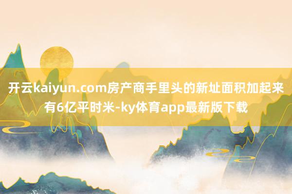 开云kaiyun.com房产商手里头的新址面积加起来有6亿平时米-ky体育app最新版下载