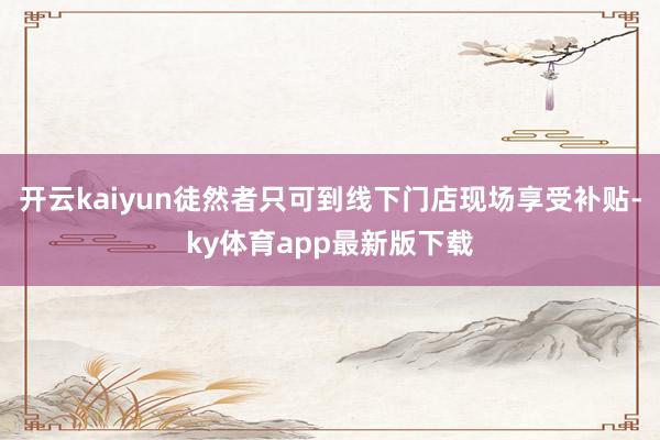 开云kaiyun徒然者只可到线下门店现场享受补贴-ky体育app最新版下载