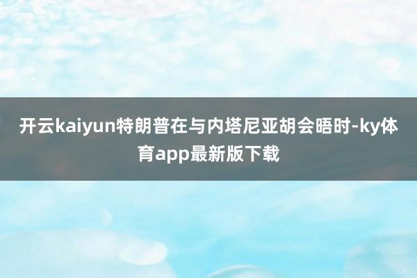 开云kaiyun特朗普在与内塔尼亚胡会晤时-ky体育app最新版下载