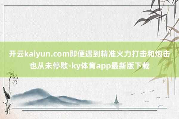 开云kaiyun.com即便遇到精准火力打击和炮击也从未停歇-ky体育app最新版下载