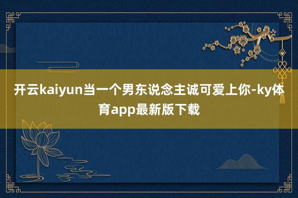 开云kaiyun当一个男东说念主诚可爱上你-ky体育app最新版下载