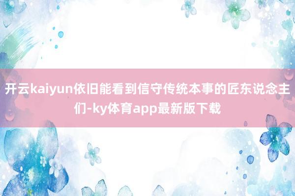 开云kaiyun依旧能看到信守传统本事的匠东说念主们-ky体育app最新版下载