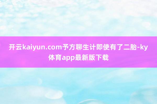 开云kaiyun.com予方聊生计即使有了二胎-ky体育app最新版下载