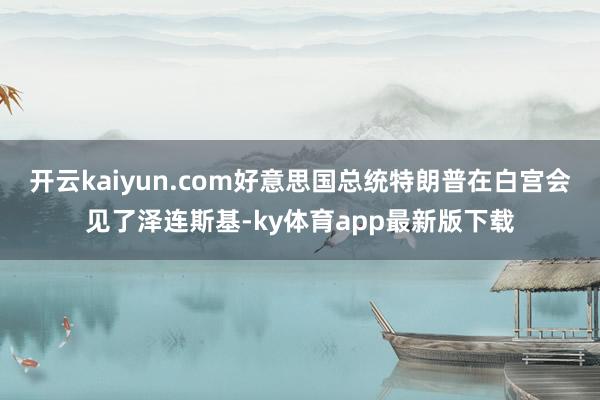 开云kaiyun.com好意思国总统特朗普在白宫会见了泽连斯基-ky体育app最新版下载