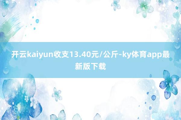 开云kaiyun收支13.40元/公斤-ky体育app最新版下载