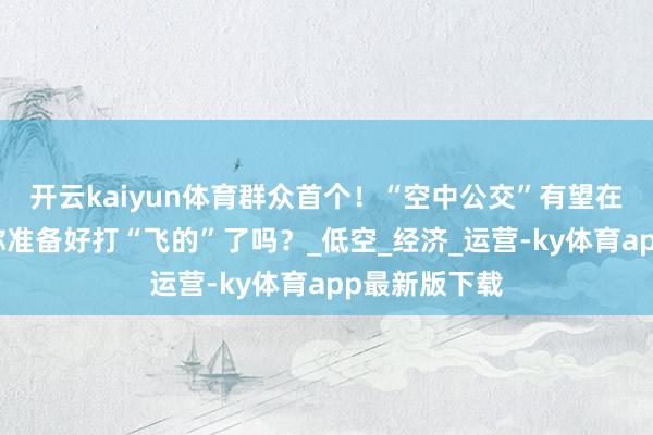 开云kaiyun体育群众首个！“空中公交”有望在广东腾飞！你准备好打“飞的”了吗？_低空_经济_运营-ky体育app最新版下载