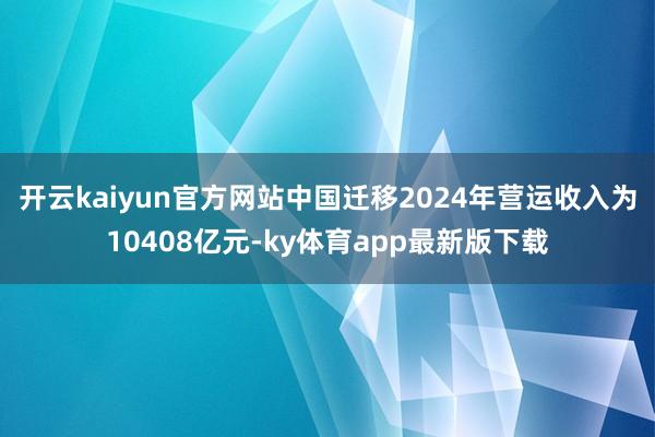开云kaiyun官方网站中国迁移2024年营运收入为10408亿元-ky体育app最新版下载